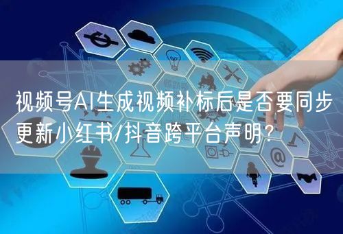 视频号AI生成视频补标后是否要同步更新小红书/抖音跨平台声明？