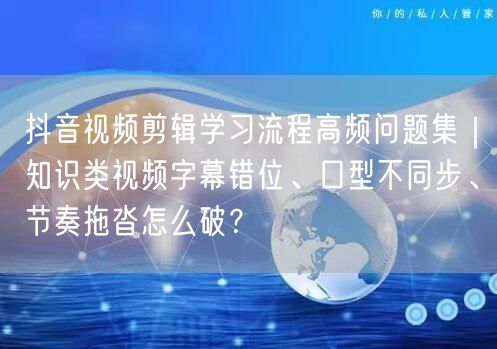 抖音视频剪辑学习流程高频问题集|知识类视频字幕错位、口型不同步、节奏拖沓怎么破?
