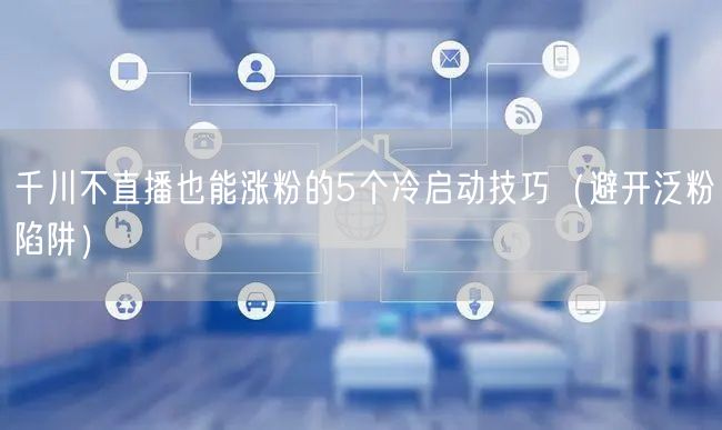 千川不直播也能涨粉的5个冷启动技巧(避开泛粉陷阱)