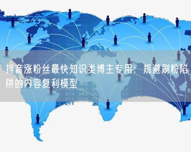 抖音涨粉丝最快知识类博主专用:规避刷粉陷阱的内容复利模型