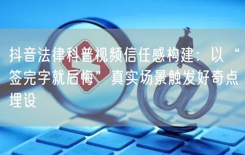 抖音法律科普视频信任感构建:以“签完字就后悔”真实场景触发好奇点埋设