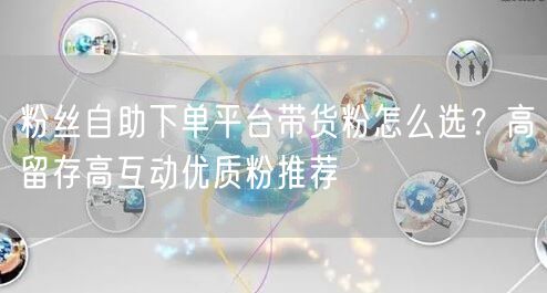 粉丝自助下单平台带货粉怎么选？高留存高互动优质粉推荐