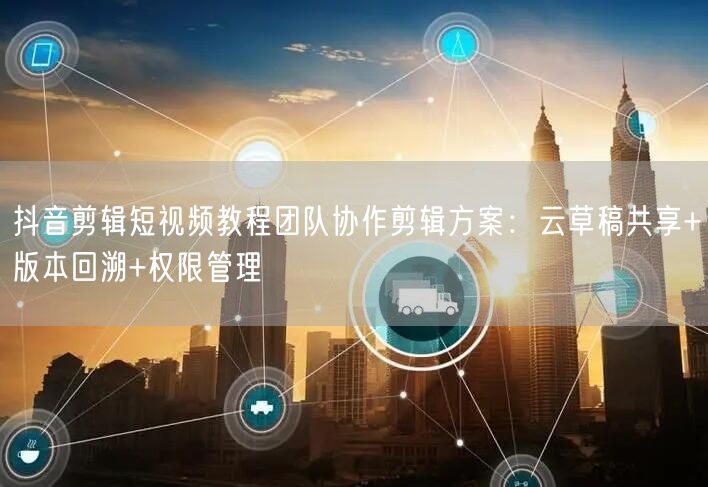 抖音剪辑短视频教程团队协作剪辑方案：云草稿共享+版本回溯+权限管理