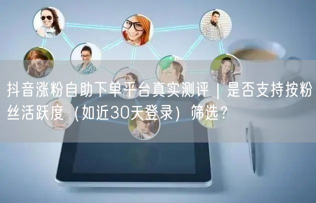抖音涨粉自助下单平台真实测评｜是否支持按粉丝活跃度（如近30天登录）筛选？