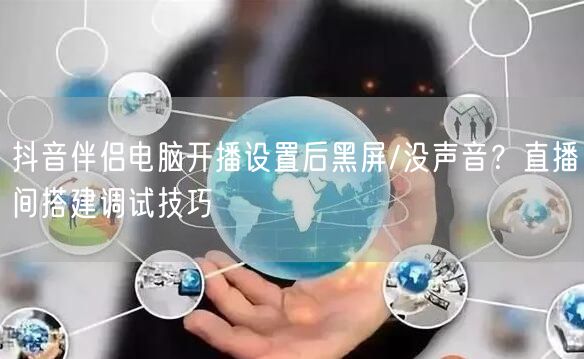 抖音伴侣电脑开播设置后黑屏/没声音?直播间搭建调试技巧