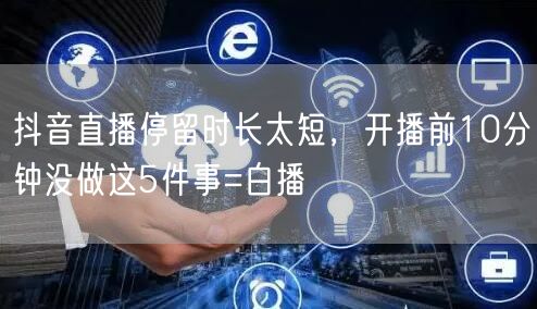 抖音直播停留时长太短,开播前10分钟没做这5件事=白播