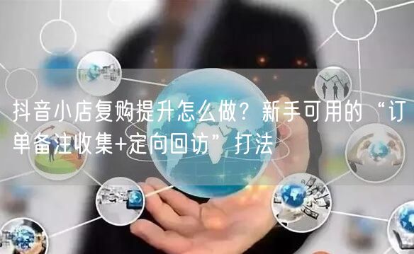 抖音小店复购提升怎么做?新手可用的“订单备注收集+定向回访”打法