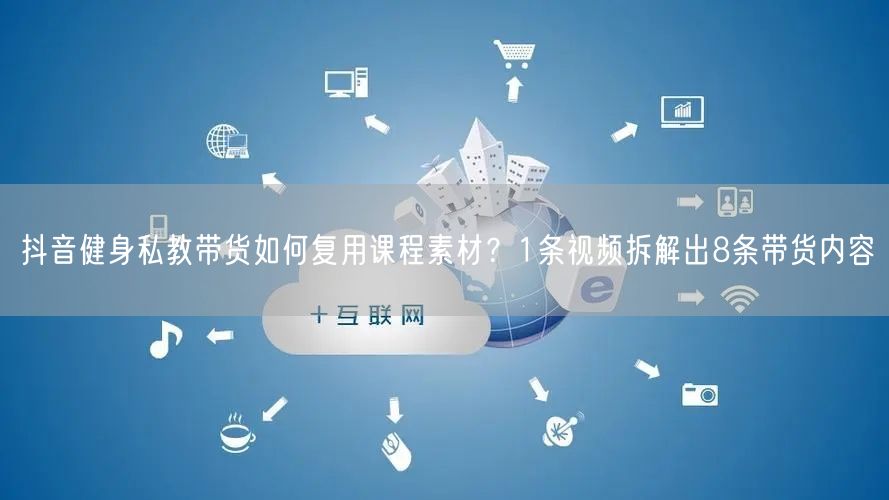 抖音健身私教带货如何复用课程素材?1条视频拆解出8条带货内容