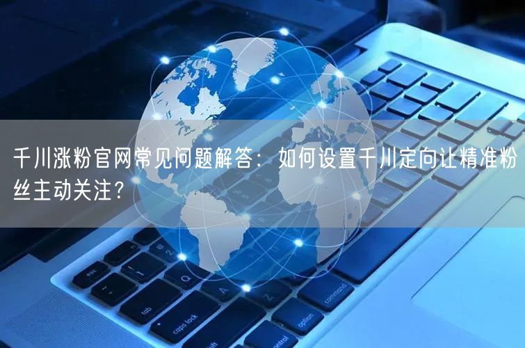 千川涨粉官网常见问题解答:如何设置千川定向让精准粉丝主动关注?