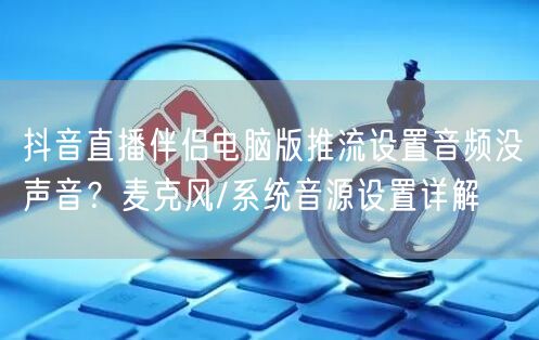 抖音直播伴侣电脑版推流设置音频没声音?麦克风/系统音源设置详解