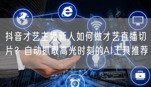 抖音才艺主播新人如何做才艺直播切片?自动抓取高光时刻的AI工具推荐