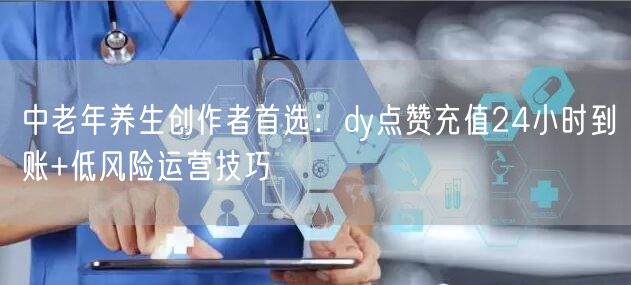 中老年养生创作者首选:dy点赞充值24小时到账+低风险运营技巧