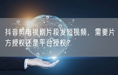 抖音剪电视剧片段发短视频,需要片方授权还是平台授权?