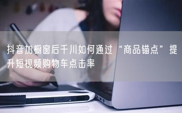 抖音加橱窗后千川如何通过“商品锚点”提升短视频购物车点击率