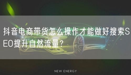抖音电商带货怎么操作才能做好搜索SEO提升自然流量?
