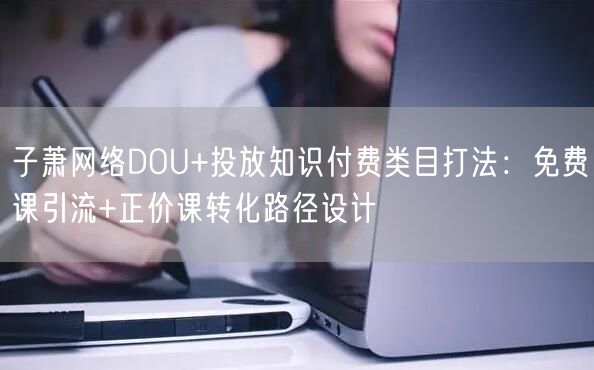 子萧网络DOU+投放知识付费类目打法:免费课引流+正价课转化路径设计