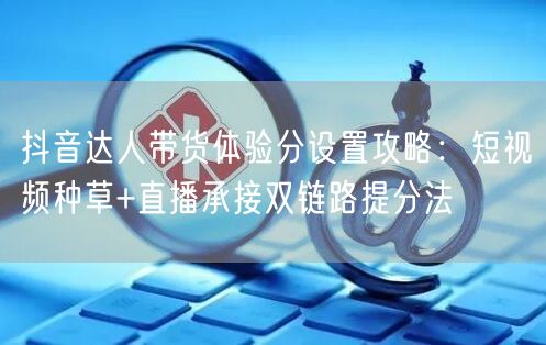 抖音达人带货体验分设置攻略:短视频种草+直播承接双链路提分法