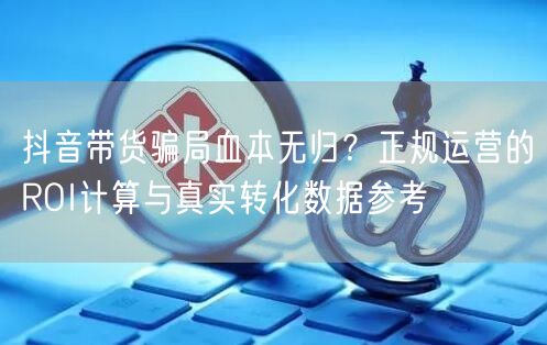 抖音带货骗局血本无归?正规运营的ROI计算与真实转化数据参考