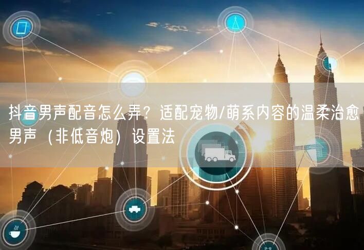 抖音男声配音怎么弄?适配宠物/萌系内容的温柔治愈男声(非低音炮)设置法