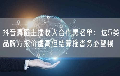 抖音舞蹈主播收入合作黑名单:这5类品牌方报价虚高但结算拖沓务必警惕