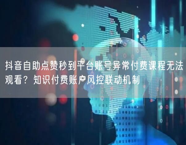 抖音自助点赞秒到平台账号异常付费课程无法观看?知识付费账户风控联动机制