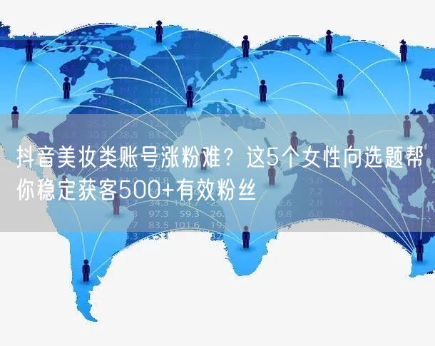 抖音美妆类账号涨粉难?这5个女性向选题帮你稳定获客500+有效粉丝