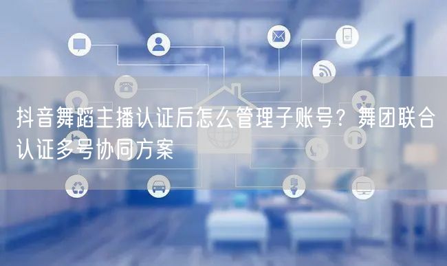 抖音舞蹈主播认证后怎么管理子账号?舞团联合认证多号协同方案