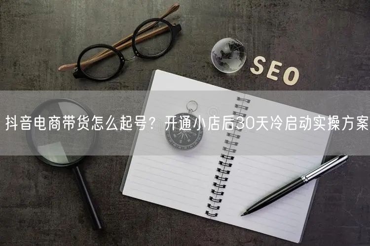 抖音电商带货怎么起号?开通小店后30天冷启动实操方案