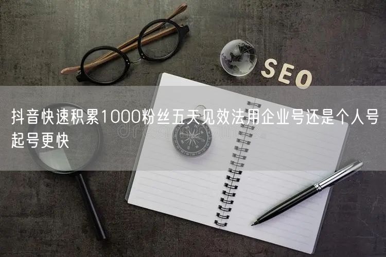 抖音快速积累1000粉丝五天见效法用企业号还是个人号起号更快