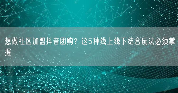 想做社区加盟抖音团购?这5种线上线下结合玩法必须掌握
