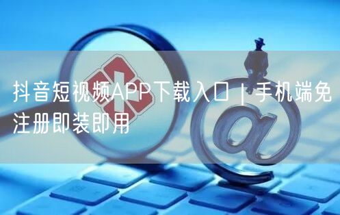 抖音短视频APP下载入口|手机端免注册即装即用