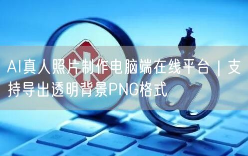 AI真人照片制作电脑端在线平台|支持导出透明背景PNG格式