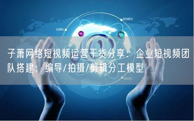 子萧网络短视频运营干货分享:企业短视频团队搭建:编导/拍摄/剪辑分工模型