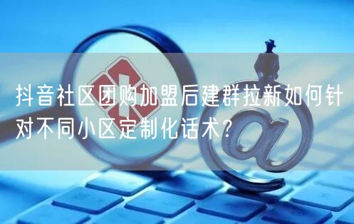抖音社区团购加盟后建群拉新如何针对不同小区定制化话术?