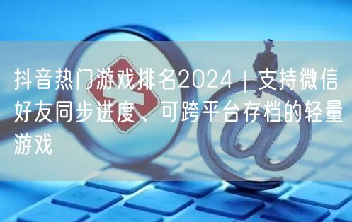 抖音热门游戏排名2024|支持微信好友同步进度、可跨平台存档的轻量游戏