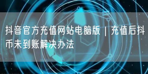 抖音官方充值网站电脑版|充值后抖币未到账解决办法