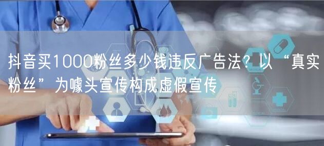 抖音买1000粉丝多少钱违反广告法?以“真实粉丝”为噱头宣传构成虚假宣传