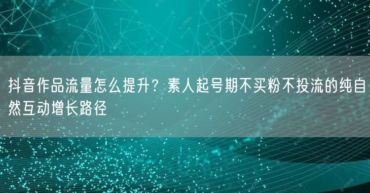 抖音作品流量怎么提升?素人起号期不买粉不投流的纯自然互动增长路径