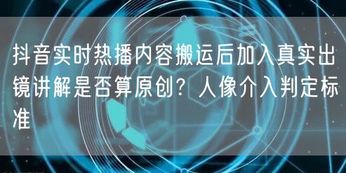 抖音实时热播内容搬运后加入真实出镜讲解是否算原创?人像介入判定标准