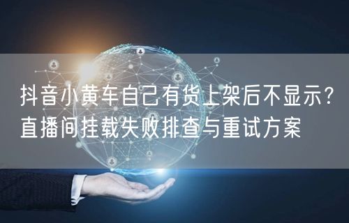 抖音小黄车自己有货上架后不显示?直播间挂载失败排查与重试方案