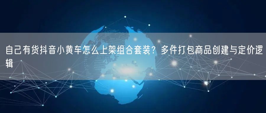 自己有货抖音小黄车怎么上架组合套装?多件打包商品创建与定价逻辑