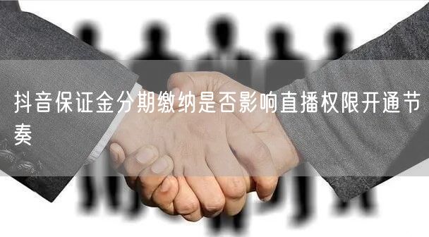 抖音保证金分期缴纳是否影响直播权限开通节奏