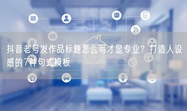 抖音老号发作品标题怎么写才显专业?打造人设感的7种句式模板