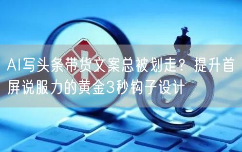 AI写头条带货文案总被划走?提升首屏说服力的黄金3秒钩子设计