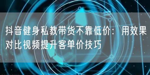抖音健身私教带货不靠低价:用效果对比视频提升客单价技巧