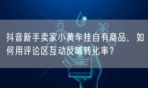 抖音新手卖家小黄车挂自有商品,如何用评论区互动反哺转化率?