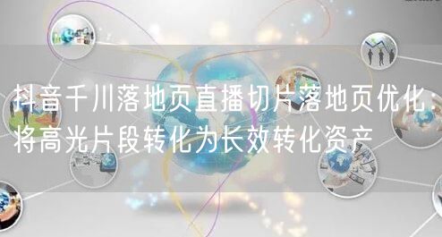 抖音千川落地页直播切片落地页优化:将高光片段转化为长效转化资产