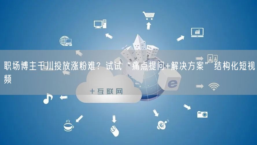 职场博主千川投放涨粉难?试试“痛点提问+解决方案”结构化短视频