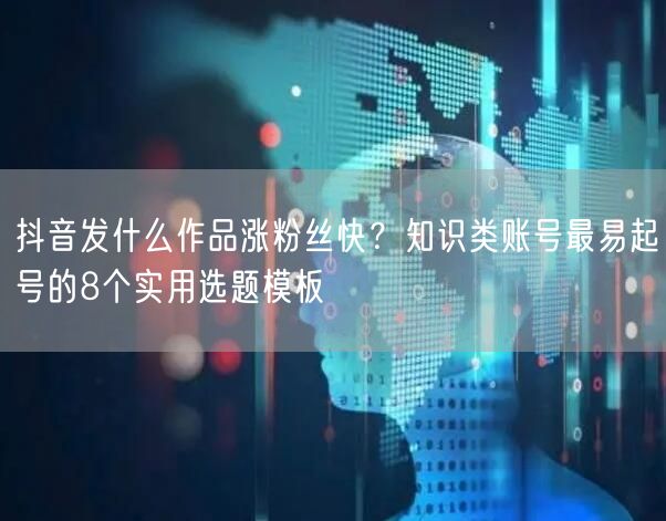 抖音发什么作品涨粉丝快?知识类账号最易起号的8个实用选题模板
