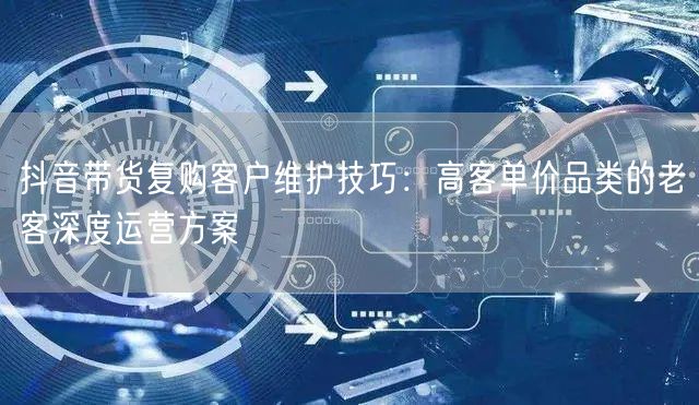 抖音带货复购客户维护技巧:高客单价品类的老客深度运营方案